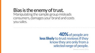 Bias is the enemy of trust.

Manipulating the sample group misleads
consumers, damages your brand and costs
you sales.

40...