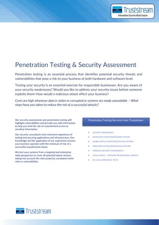 Penetration Testing & Security Assessment
Penetration testing is an essential process that identifies potential security threats and
vulnerabilities that pose a risk to your business at both hardware and software level.
Testing your security is an essential exercise for responsible businesses. Are you aware of
your security weaknesses? Would you like to address your security issues before someone
exploits them? How would a malicious attack affect your business?
Costs are high whenever data is stolen or corrupted or systems are made unavailable – What
steps have you taken to reduce the risk of a successful attacks?
Our security assessments and penetration testing will
highlight vulnerabilities and provide you with information
to help you limit the risk of unauthorised access to
sensitive information.
Our security consultants have extensive experience of
testing and securing applications and infrastructure. Our
knowledge and the application of our experience ensures
your business operates with the minimum of risk of a
successful unauthorised attack.
We test your systems from a targeted and enterprise-
wide perspective to cover all potential attack vectors,
taking into account the risks posed by cumulative minor
risks or vulnerabilities
Penetration Testing Services from Truststream
 SECURITY ASSESSMENT
 INFRASTRUCTURE PENETRATION TESTING
 MOBILE APPLICATION PENETRATION TESTING
 WEB APPLICATION PENETRATION TESTING
 WIRELESS SECURITY ASSESSNENTS
 CESG (CHECK) – CERTIFIED PROFESSIONAL SERVICE
 PCI-DSS COMPLIANCE TESTS
 