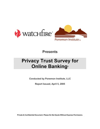 Presents

     Privacy Trust Survey for
         Online Banking                                      ©




              Conducted by Ponemon Institute, LLC

                     Report Issued, April 5, 2005




Private  Confidential Document. Please Do Not Quote Without Express Permission.
 
