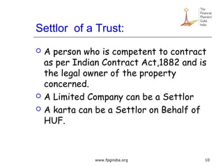 Settlor of a Trust:
 A person who is competent to contract
as per Indian Contract Act,1882 and is
the legal owner of the property
concerned.
 A Limited Company can be a Settlor
 A karta can be a Settlor on Behalf of
HUF.
10www.fpgindia.org
 
