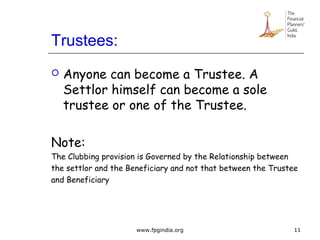 Trustees:
 Anyone can become a Trustee. A
Settlor himself can become a sole
trustee or one of the Trustee.
Note:
The Clubbing provision is Governed by the Relationship between
the settlor and the Beneficiary and not that between the Trustee
and Beneficiary
11www.fpgindia.org
 