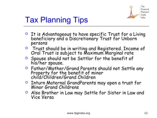 Tax Planning Tips
 It is Advantageous to have specific Trust for a Living
beneficiary and a Discretionary Trust for Unborn
persons
 Trust should be in writing and Registered. Income of
Oral Trust is subject to Maximum Marginal rate
 Spouse should not be Settlor for the benefit of
his/her spouse.
 Father/Mother/Grand Parents should not Settle any
Property for the benefit of minor
child/Children/Grand Children
 Inturn Maternal GrandParents may open a trust for
Minor Grand Childrens
 Also Brother in Law may Settle for Sister in Law and
Vice Versa
12www.fpgindia.org
 