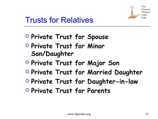 Trusts for Relatives
 Private Trust for Spouse
 Private Trust for Minor
Son/Daughter
 Private Trust for Major Son
 Private Trust for Married Daughter
 Private Trust for Daughter-in-law
 Private Trust for Parents
13www.fpgindia.org
 