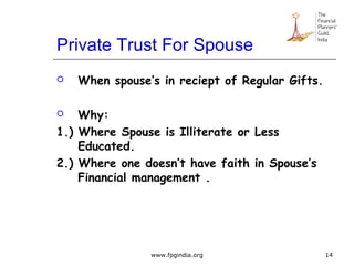 Private Trust For Spouse
 When spouse’s in reciept of Regular Gifts.
 Why:
1.) Where Spouse is Illiterate or Less
Educated.
2.) Where one doesn’t have faith in Spouse’s
Financial management .
14www.fpgindia.org
 