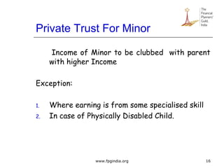 Private Trust For Minor
Income of Minor to be clubbed with parent
with higher Income
Exception:
1. Where earning is from some specialised skill
2. In case of Physically Disabled Child.
16www.fpgindia.org
 