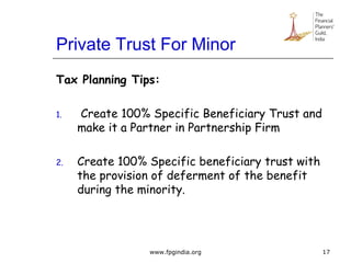 Private Trust For Minor
Tax Planning Tips:
1. Create 100% Specific Beneficiary Trust and
make it a Partner in Partnership Firm
2. Create 100% Specific beneficiary trust with
the provision of deferment of the benefit
during the minority.
17www.fpgindia.org
 