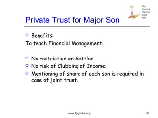 Private Trust for Major Son
 Benefits:
To teach Financial Management.
 No restriction on Settler
 No risk of Clubbing of Income.
 Mentioning of share of each son is required in
case of joint trust.
18www.fpgindia.org
 