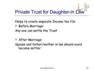 Private Trust for Daughter-in Law
Helps to create separate Income tax file
 Before Marriage:
Any one can settle the Trust
 After Marriage:
Spouse and father/mother in law should avoid
become settler
20www.fpgindia.org
 