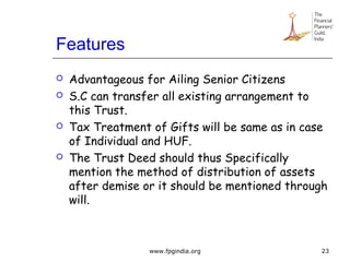 Features
 Advantageous for Ailing Senior Citizens
 S.C can transfer all existing arrangement to
this Trust.
 Tax Treatment of Gifts will be same as in case
of Individual and HUF.
 The Trust Deed should thus Specifically
mention the method of distribution of assets
after demise or it should be mentioned through
will.
23www.fpgindia.org
 