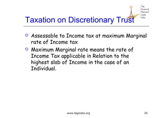 Taxation on Discretionary Trust
 Assessable to Income tax at maximum Marginal
rate of Income tax
 Maximum Marginal rate means the rate of
Income Tax applicable in Relation to the
highest slab of Income in the case of an
Individual.
25www.fpgindia.org
 
