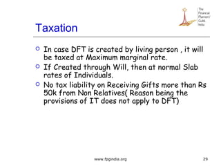 Taxation
 In case DFT is created by living person , it will
be taxed at Maximum marginal rate.
 If Created through Will, then at normal Slab
rates of Individuals.
 No tax liability on Receiving Gifts more than Rs
50k from Non Relatives( Reason being the
provisions of IT does not apply to DFT)
29www.fpgindia.org
 
