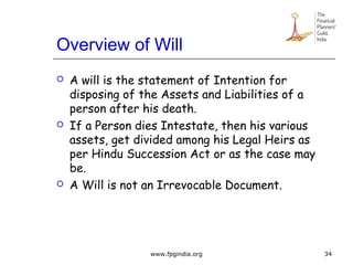 Overview of Will
 A will is the statement of Intention for
disposing of the Assets and Liabilities of a
person after his death.
 If a Person dies Intestate, then his various
assets, get divided among his Legal Heirs as
per Hindu Succession Act or as the case may
be.
 A Will is not an Irrevocable Document.
34www.fpgindia.org
 