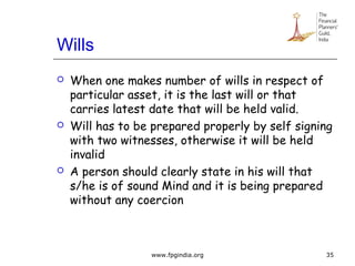 Wills
 When one makes number of wills in respect of
particular asset, it is the last will or that
carries latest date that will be held valid.
 Will has to be prepared properly by self signing
with two witnesses, otherwise it will be held
invalid
 A person should clearly state in his will that
s/he is of sound Mind and it is being prepared
without any coercion
35www.fpgindia.org
 