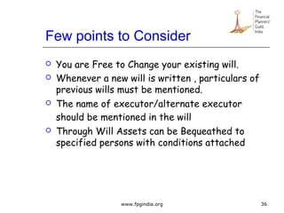 Few points to Consider
 You are Free to Change your existing will.
 Whenever a new will is written , particulars of
previous wills must be mentioned.
 The name of executor/alternate executor
should be mentioned in the will
 Through Will Assets can be Bequeathed to
specified persons with conditions attached
36www.fpgindia.org
 
