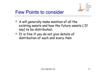 Few Points to consider
 A will generally make mention of all the
existing assets and how the future assets ( If
any) to be distributed.
 It is fine if you do not give details of
distribution of each and every item
37www.fpgindia.org
 