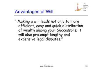 Advantages of Will
“ Making a will leads not only to more
efficient, easy and quick distribution
of wealth among your Successors; it
will also pre empt lengthy and
expensive legal disputes.”
38www.fpgindia.org
 