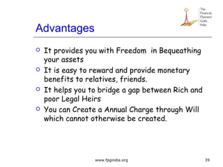 Advantages
 It provides you with Freedom in Bequeathing
your assets
 It is easy to reward and provide monetary
benefits to relatives, friends.
 It helps you to bridge a gap between Rich and
poor Legal Heirs
 You can Create a Annual Charge through Will
which cannot otherwise be created.
39www.fpgindia.org
 