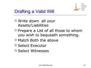 Drafting a Valid Will
 Write down all your
Assets/Liabilities
 Prepare a List of all those to whom
you wish to bequeath something.
 Match Both the above
 Select Executor
 Select Witnesses
41www.fpgindia.org
 