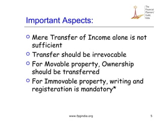 Important Aspects:
 Mere Transfer of Income alone is not
sufficient
 Transfer should be irrevocable
 For Movable property, Ownership
should be transferred
 For Immovable property, writing and
registeration is mandatory*
5www.fpgindia.org
 