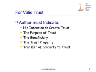 For Valid Trust
 Author must Indicate:
 His Intention to Create Trust
 The Purpose of Trust
 The Beneficiary
 The Trust Property
 Transfer of property to Trust
6www.fpgindia.org
 