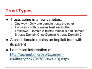 Trust Types
● Trusts come in a few varieties:
o One way - Only one domain trusts the other
o Two way - Both domains trust ...