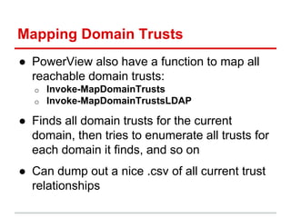 Mapping Domain Trusts
● PowerView also have a function to map all
reachable domain trusts:
o Invoke-MapDomainTrusts
o Invo...