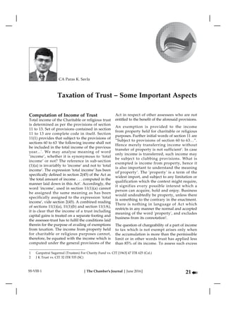 | The Chamber's Journal | June 2016|
à21
| SPECIAL STORY | Charitable Trust and Association – Taxation and FCRA |
CA Paras K. Savla
SS-VIII-1
Computation of Income of Trust
Total income of the Charitable or religious trust
is determined as per the provisions of section
11 to 13. Set of provisions contained in section
11 to 13 are complete code in itself. Section
11(1) provides that subject to the provisions of
sections 60 to 63 'the following income shall not
be included in the total income of the previous
year...'. We may analyse meaning of word
‘income’, whether it is synonymous to ‘total
income’ or not? The reference in sub-section
(1)(a) is invariably to 'income' and not to 'total
income'. The expression 'total income' has been
specifically defined in section 2(45) of the Act as
'the total amount of income . . . computed in the
manner laid down in this Act'. Accordingly, the
word 'income', used in section 11(1)(a) cannot
be assigned the same meaning as has been
specifically assigned to the expression 'total
income', vide section 2(45). A combined reading
of sections 11(1)(a), 11(1)(b) and section 11(1A),
it is clear that the income of a trust including
capital gains is treated on a separate footing and
the assessee-trust has to fulfil the conditions laid
therein for the purpose of availing of exemptions
from taxation. The income from property held
for charitable or religious purposes cannot,
therefore, be equated with the income which is
computed under the general provisions of the
Act in respect of other assessees who are not
entitled to the benefit of the aforesaid provisions.
An exemption is provided to the income
from property held for charitable or religious
purposes. Further initial words of section 11 are
“Subject to provisions of section 60 to 63…”.
Hence merely transferring income without
transfer of property is not sufficient1
. In case
only income is transferred, such income may
be subject to clubbing provisions. What is
exempted is income from property, hence it
is also important to understand the meaning
of‘property’. The 'property' is a term of the
widest import, and subject to any limitation or
qualification which the context might require,
it signifies every possible interest which a
person can acquire, hold and enjoy. Business
would undoubtedly be property, unless there
is something to the contrary in the enactment.
There is nothing in language of Act which
restricts in any manner the normal and accepted
meaning of the word 'property', and excludes
business from its connotation2
.
The question of chargeability of a part of income
to tax which is not exempt arises only when
the accumulation is more than the permissible
limit or in other words trust has applied less
than 85% of its income. To assess such excess
Taxation of Trust – Some Important Aspects
1	 Ganpatrai Sagarmal (Trustees) For Charity Fund vs. CIT [1963] 47 ITR 625 (Cal.)
2	 J K Trust vs. CIT 32 ITR 535 (SC)
 