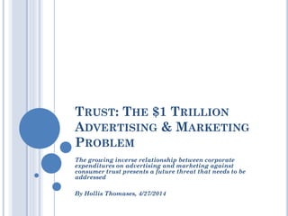 TRUST: THE $1 TRILLION
ADVERTISING & MARKETING
PROBLEM
The growing inverse relationship between corporate
expenditures on advertising and marketing against
consumer trust presents a future threat that needs to be
addressed
By Hollis Thomases, 4/27/2014
 