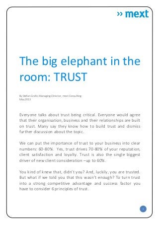 1
The big elephant in the
room: TRUST
By Stefan Grafe, Managing Director, mext Consulting
May 2013
Everyone talks about trust being critical. Everyone would agree
that their organisation, business and their relationships are built
on trust. Many say they know how to build trust and dismiss
further discussion about the topic.
We can put the importance of trust to your business into clear
numbers: 60-80%. Yes, trust drives 70-80% of your reputation,
client satisfaction and loyalty. Trust is also the single biggest
driver of new client consideration –up to 60%.
You kind of knew that, didn’t you? And, luckily, you are trusted.
But what if we told you that this wasn’t enough? To turn trust
into a strong competitive advantage and success factor you
have to consider 6 principles of trust.
 