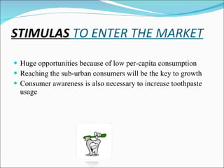 STIMULAS  TO ENTER THE MARKET Huge opportunities because of low per-capita consumption Reaching the sub-urban consumers will be the key to growth Consumer awareness is also necessary to increase toothpaste usage 