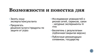  Занять нишу
эксперта/консультанта
 Предлагать
решения/услуги/продукты по
защите от угроз
 Исследование уязвимостей и
рисков сетей, сервисов, связи
- натурные эксперименты in
vivo
 Бюллетень с результатами
(публичная/закрытая версии)
 Публичные рекомендации
силовикам, государству
 