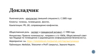 Рыночная роль – консультант (внешний специалист). С 2005 года
Клиенты: телеком, телевещание, финтех.
Компетенции: PR, GR, сопровождение конфликтов.
Общественная роль - эксперт и гражданский активист. С 1998 года.
Инициативы: Правила телекомуслуг, поправки к з/п 10656, Общественный совет
при Нацраде по телевидению и радиовещанию (информационная безопасность).
Мероприятия: см. https://totaltelecom.livejournal.com/tag/выступления
Публикации: MediaSat, Telecomer и ProIT (закрыты), Зеркало Недели.
 