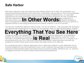 Safe Harbor Safe harbor statement under the Private Securities Litigation Reform Act of 1995: This presentation may contain forward-looking statements that involve risks, uncertainties, and assumptions. If any such uncertainties materialize or if any of the assumptions proves incorrect, the results of salesforce.com, inc. could differ materially from the results expressed or implied by the forward-looking statements we make. All statements other than statements of historical fact could be deemed forward-looking, including any projections of subscriber growth, earnings, revenues, or other financial items and any statements regarding strategies or plans of management for future operations, statements of belief, any statements concerning new, planned, or upgraded services or technology developments and customer contracts or use of our services. The risks and uncertainties referred to above include – but are not limited to – risks associated with developing and delivering new functionality for our service, our new business model, our past operating losses, possible fluctuations in our operating results and rate of growth, interruptions or delays in our Web hosting, breach of our security measures, risks associated with possible mergers and acquisitions, the immature market in which we operate, our relatively limited operating history, our ability to expand, retain, and motivate our employees and manage our growth, new releases of our service and successful customer deployment, our limited history reselling non-salesforce.com products, and utilization and selling to larger enterprise customers. Further information on potential factors that could affect the financial results of salesforce.com, inc. is included in our annual report and on our Form 10-Q for the most recent fiscal quarter: these documents and others are available on the SEC Filings section of the Investor Information section of our Web site.  Any unreleased services or features referenced in this or other press releases or public statements are not currently available and may not be delivered on time or at all. Customers who purchase our services should make the purchase decisions based upon features that are currently available. Salesforce.com, inc. assumes no obligation and does not intend to update these forward-looking statements. In Other Words: Everything That You See Here is Real 