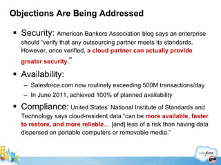 Objections Are Being Addressed Security:  American Bankers Association blog says an enterprise should “verify that any outsourcing partner meets its standards. However, once verified,  a cloud partner can actually provide greater security . ” Availability: Salesforce.com now routinely exceeding 500M transactions/day In June 2011, achieved 100% of planned availability Compliance:  United States’ National Institute of Standards and Technology says cloud-resident data “can be  more available, faster to restore, and more reliable … [and] less of a risk than having data dispersed on portable computers or removable media.” 