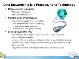 Data protection regulations Where can it be stored? Who’s allowed to see it? Peel the onion of ‘compliance’ Anonymize/encrypt/partition specific fields Cloud disciplines can  enhance  auditability Role-based privilege assignment Actions taken using granted privileges Looking beyond the FUD USA PATRIOT Act sometimes causes concern about powers of US government to access data Limited to information-gathering related to matters of urgent national security Use of USA PATRIOT Act requires involvement by all three branches of the US government Many other countries, including in Europe, have very similar powers Data Stewardship is a Practice, not a Technology 