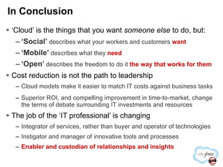 ‘ Cloud’ is the things that you   want  someone else  to do, but: ‘ Social’  describes what your workers and customers  want ‘ Mobile’  describes what they  need ‘ Open’  describes the freedom to do it  the way that works for them Cost reduction is not the path to leadership Cloud models make it easier to match IT costs against business tasks Superior ROI, and compelling improvement in time-to-market, change the terms of debate surrounding IT investments and resources The job of the ‘IT professional’ is changing Integrator of services, rather than buyer and operator of technologies Instigator and manager of innovative tools and processes Enabler and custodian of relationships and insights In Conclusion 