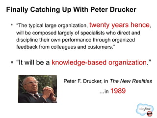 Finally Catching Up With Peter Drucker “ The typical large organization,  twenty years hence , will be composed largely of specialists who direct and discipline their own performance through organized feedback from colleagues and customers.” “ It will be a  knowledge-based organization .” Peter F. Drucker, in  The New Realities … in  1989 