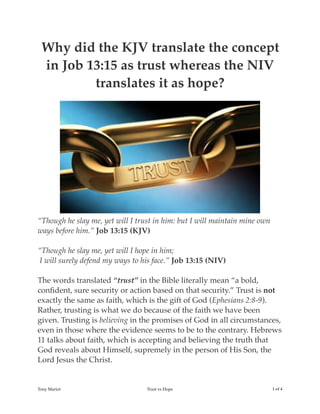 Why did the KJV translate the concept
in Job 13:15 as trust whereas the NIV
translates it as hope?
“Though he slay me, yet will I trust in him: but I will maintain mine own
ways before him.” Job 13:15 (KJV)
“Though he slay me, yet will I hope in him; 
 I will surely defend my ways to his face.” Job 13:15 (NIV)
The words translated “trust” in the Bible literally mean “a bold,
conﬁdent, sure security or action based on that security.” Trust is not
exactly the same as faith, which is the gift of God (Ephesians 2:8-9).
Rather, trusting is what we do because of the faith we have been
given. Trusting is believing in the promises of God in all circumstances,
even in those where the evidence seems to be to the contrary. Hebrews
11 talks about faith, which is accepting and believing the truth that
God reveals about Himself, supremely in the person of His Son, the
Lord Jesus the Christ.
Tony Mariot Trust vs Hope ! of !1 4
 