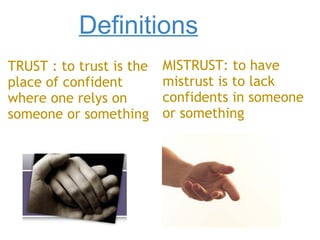 Definitions TRUST : to trust is the place of confident where one relys on someone or something MISTRUST: to have mistrust is to lack confidents in someone or something