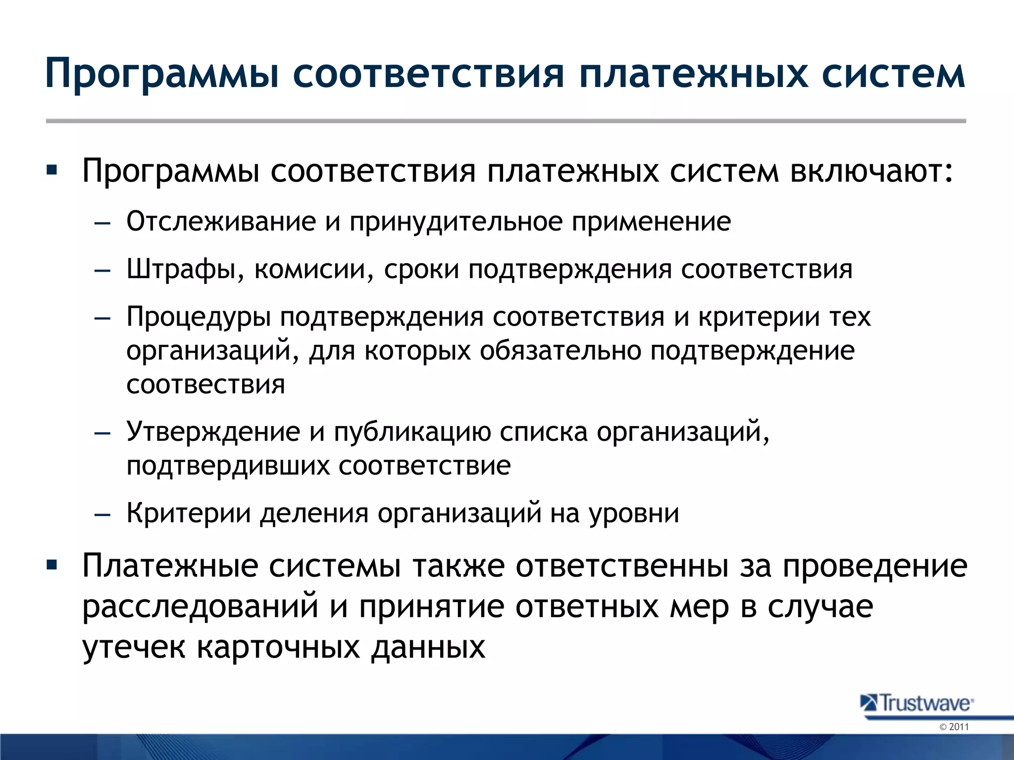 Программы соответствия платежных системПрограммы соответствия платежных систем включают:Отслеживание и принудительное применениеШтрафы, комисии, сроки подтверждения соответствияПроцедуры подтверждения соответствия и критерии тех организаций, для которых обязательно подтверждение соотвествияУтверждение и публикацию списка организаций, подтвердивших соответствиеКритерии деления организаций на уровниПлатежные системы также ответственны за проведение расследований и принятие ответных мер в случае утечек карточных данных