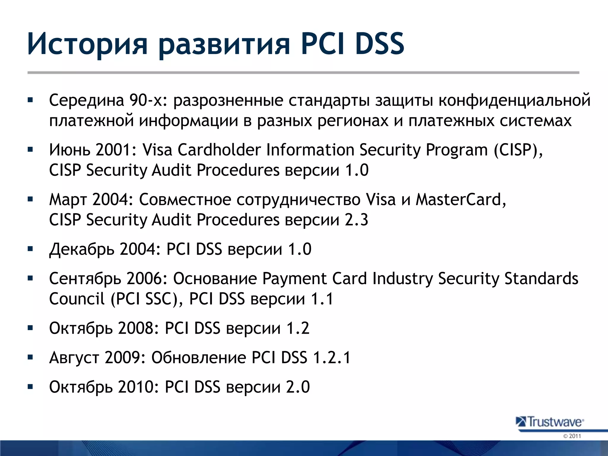 История развития PCI DSSСередина 90-х: разрозненные стандарты защиты конфиденциальной платежной информации в разных регионах и платежных системахИюнь 2001: Visa Cardholder Information Security Program (CISP), CISP Security Audit Procedures версии 1.0Март 2004: Совместное сотрудничество Visa и MasterCard,CISP Security Audit Procedures версии 2.3Декабрь 2004: PCI DSS версии 1.0Сентябрь 2006: Основание Payment Card Industry Security Standards Council (PCI SSC), PCI DSS версии 1.1Октябрь 2008: PCI DSS версии 1.2Август 2009: Обновление PCI DSS 1.2.1Октябрь 2010: PCI DSS версии 2.0