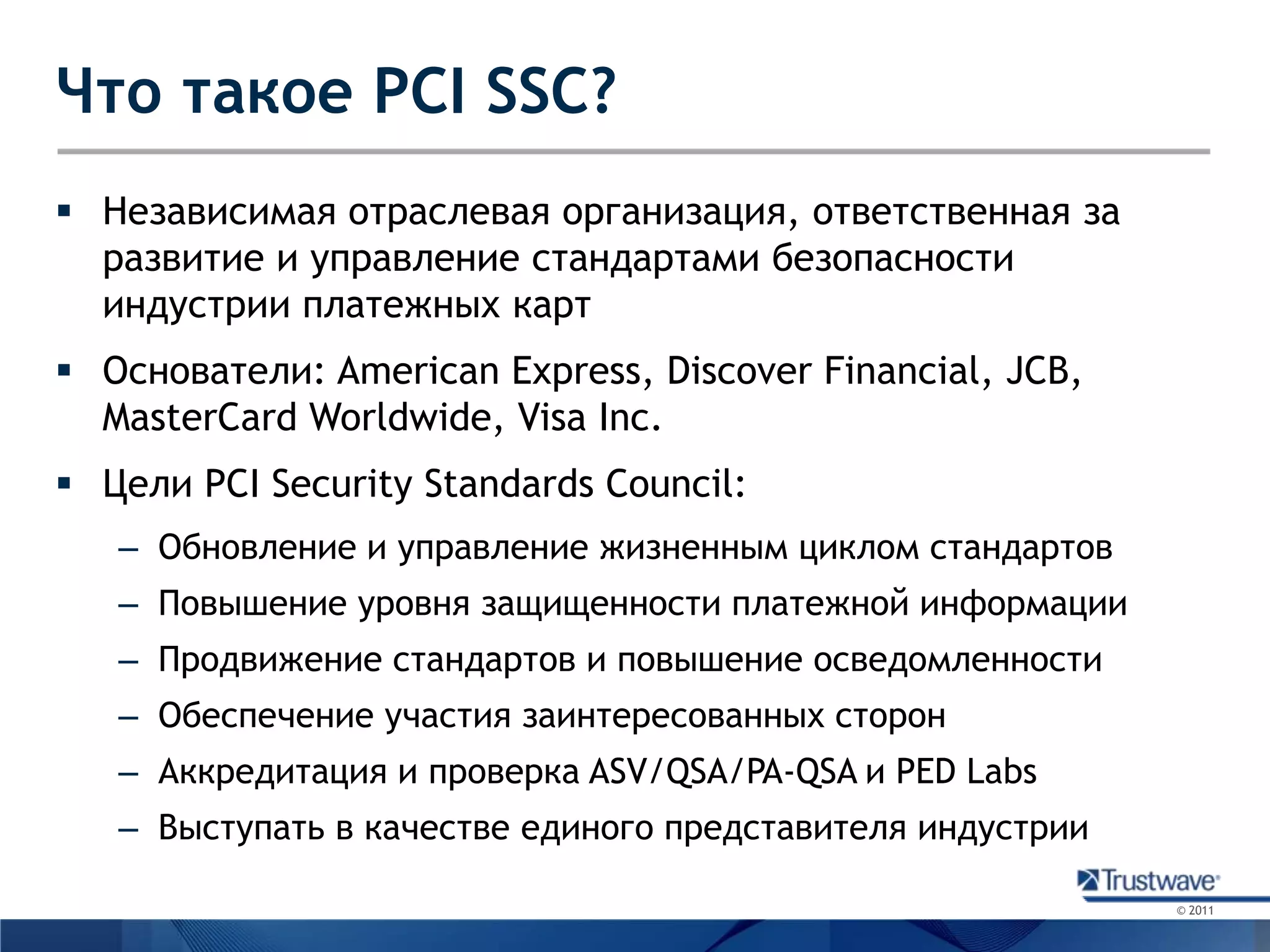 Что такое PCI SSC?Независимая отраслевая организация, ответственная за развитие и управление стандартами безопасности индустрии платежных картОснователи: American Express, Discover Financial, JCB, MasterCard Worldwide, Visa Inc.Цели PCI Security Standards Council:Обновление и управление жизненным циклом стандартовПовышение уровня защищенности платежной информацииПродвижение стандартов и повышение осведомленностиОбеспечение участия заинтересованных сторонАккредитация и проверка ASV/QSA/PA-QSA и PED LabsВыступать в качестве единого представителя индустрии 