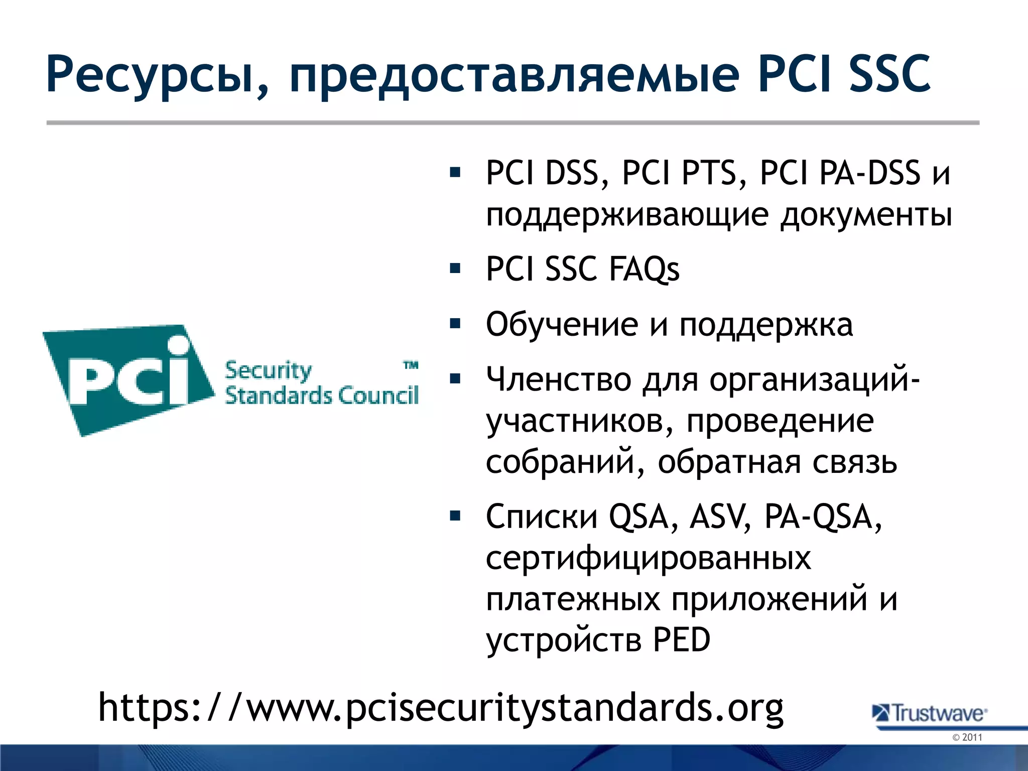 Ресурсы, предоставляемые PCI SSCPCI DSS, PCI PTS, PCI PA-DSS иподдерживающие документыPCI SSC FAQsОбучение и поддержкаЧленство для организаций-участников, проведение собраний, обратная связьСписки QSA, ASV, PA-QSA, сертифицированных платежных приложений и устройств PEDhttps://www.pcisecuritystandards.org