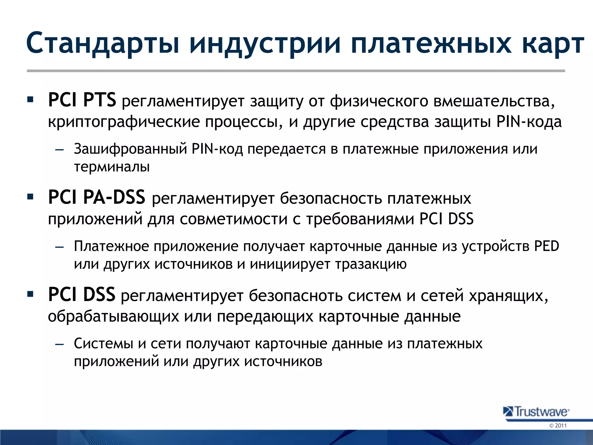 Стандарты индустрии платежных картPCIPTSрегламентирует защиту от физического вмешательства, криптографические процессы, и другие средства защиты PIN-кодаЗашифрованный PIN-код передается в платежные приложения или терминалыPCI PA-DSS регламентирует безопасность платежных приложений для совметимости с требованиями PCI DSSПлатежное приложение получает карточные данные из устройств PED или других источников и инициирует тразакциюPCI DSSрегламентирует безопасноть систем и сетей хранящих, обрабатывающих или передающих карточные данныеСистемы и сети получают карточные данные из платежных приложений или других источников
