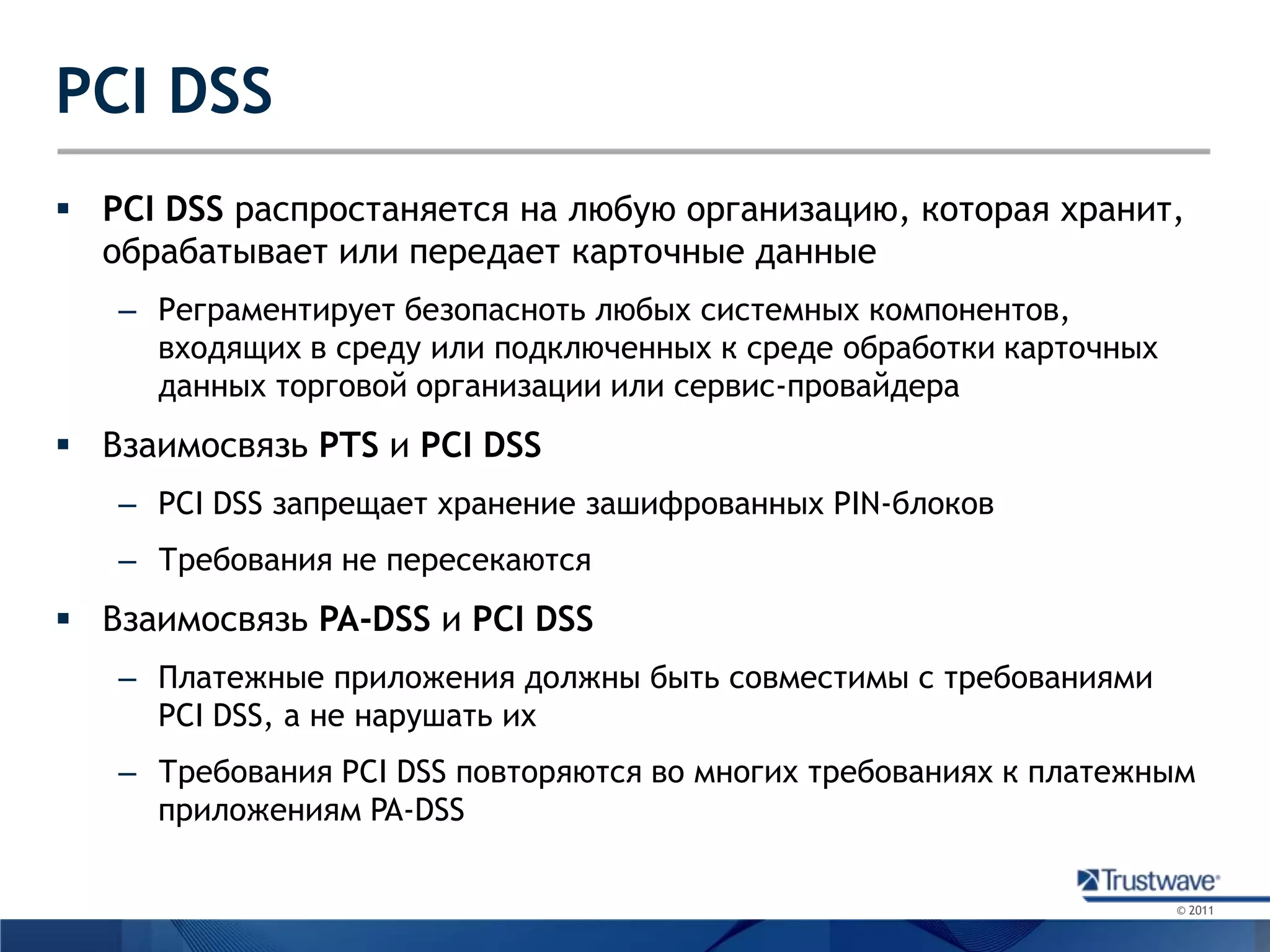 PCI DSSPCIDSSраспростаняется на любую организацию, которая хранит, обрабатывает или передает карточные данныеРеграментирует безопасноть любых системных компонентов, входящих в среду или подключенных к среде обработки карточных данных торговой организации или сервис-провайдераВзаимосвязь PTSи PCI DSSPCI DSS запрещает хранение зашифрованных PIN-блоковТребования не пересекаютсяВзаимосвязь PA-DSSи PCI DSSПлатежные приложения должны быть совместимы с требованиями PCI DSS, а не нарушать ихТребования PCI DSS повторяются во многих требованиях к платежным приложениям PA-DSS