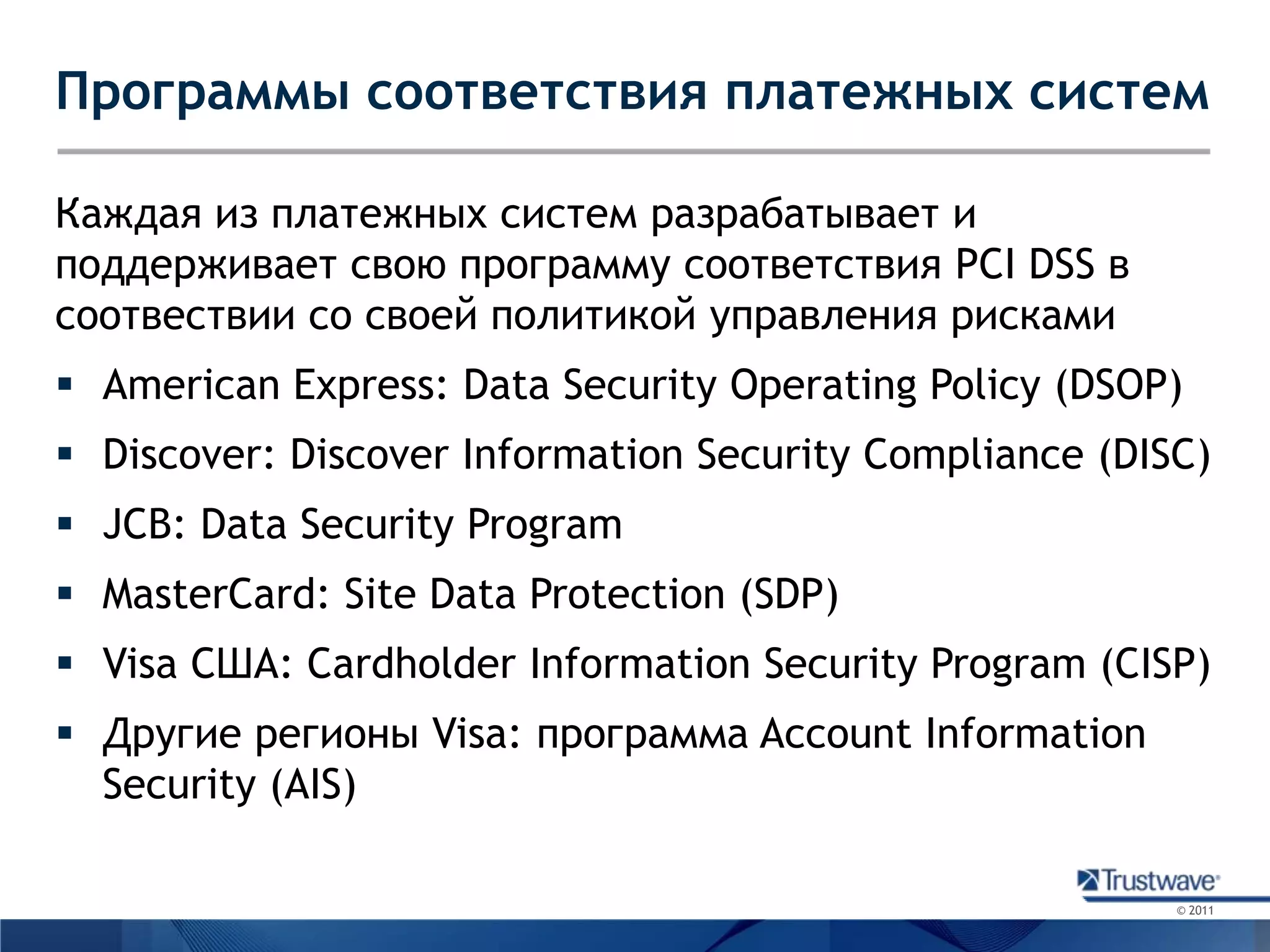 Программы соответствия платежных системКаждая из платежных систем разрабатывает и поддерживает свою программу соответствия PCI DSS в соотвествии со своей политикой управления рискамиAmerican Express: Data Security Operating Policy (DSOP)Discover: Discover Information Security Compliance (DISC)JCB: Data Security ProgramMasterCard: Site Data Protection (SDP)Visa США: Cardholder Information Security Program (CISP)Другие регионы Visa: программа Account Information Security (AIS)
