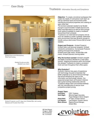 Case Study
                                                                             Trustwave- Information Security and Compliance

                                                                                      Objective: To create a functional workspace that
                                                                                      meets the needs of multi-person work team as
                                                                                      well as individual work environments while
                                                                                      maintaining acoustical properties and creating an
                                                                                      open office feel.
                                                                                      The furniture selected needed to be flexible
                                                                                      enough to accommodate multiple layouts and
                                                                                      office reconfigurations as well as have enough
                                                                                      finish options available to create a multilevel-
                                                                                      hierarchical finish schedule.
                                                                                      Trustwave is an International company and as
                                                                                      such we needed to create a globally networked
                                                                                      work environment that was dynamic enough to
                                                                                      handle various client sizes-Fortune 500 to small
                                                                                      retailers.

                                                                                      Project and Products: Kimball Footprint,
                                                                                      Kimball Xsite multi textured reception, Kimball
                                                                                      Interworks workstations, Humanscale Products-
                                                                                      seating and ergonomic products.
                                                                                      Kimball event side chairs, Kimball Beo side
                                                                                      chairs, Kimball Scenario training tables.
Kimball Interworks Workstations,
Wish Task Seating,
                                                                                      Why the furniture worked: Kimball’s breadth
                                                                                      and depth of product allowed for a total office
                                                                                      solution. Keeping all products within the Kimball
                Kimball breakroom table,
                                                                                      line allowed Trustwave to create a consistent
                    Kimball event chairs
                                                                                      finish and look throughout their office space.

                                                                                      Why Evolution?
                                                                                      Evolution Interiors has years of experience
                                                                                      with technology-focused companies that
                                                                                      better prepared us to recommend furnishings
                                                                                      that would withstand the rigors of the
                                                                                      Information and technology industry. Our
                                                                                      seasoned project team at Evolution Interiors
                                                                                      had a great working relationship with the
                                                                                      Trustwave design team and worked tirelessly
                                                                                      with the manufacturers to secure more
                                                                                      competitive project pricing.

                                                                                      Project Team:
                                                                                      Andy Bokor    COO- Trustwave
                                                                                      Steve Raglin  Bilimoria/ Eggert Associates,
                                                                                                    Project Manager & Senior Designer
                                                                                      Robert Wold   VP Sales, Evolution Interiors
                                                                                      Lori Alegnani Lead Designer, Evolution Interiors
Kimball Footprint wood U-shape desk, Kimball Beo side seating,
                                                                                      Brent Johnson Regional Account Manager,
Humanscale Freedom Task Chair
                                                                                                    Kimball Office


                                                                 905 South Menard
                                                                 Chicago, IL. 60644
                                                                 tele:773-379-5222
                                                                 fax: 773-379-5221
 