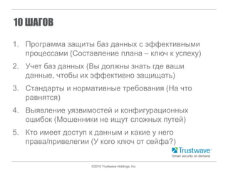 ©2016 Trustwave Holdings, Inc.
10 ШАГОВ
1. Программа защиты баз данных с эффективными
процессами (Составление плана – ключ к успеху)
2. Учет баз данных (Вы должны знать где ваши
данные, чтобы их эффективно защищать)
3. Стандарты и нормативные требования (На что
равнятся)
4. Выявление уязвимостей и конфигурационных
ошибок (Мошенники не ищут сложных путей)
5. Кто имеет доступ к данным и какие у него
права/привелегии (У кого ключ от сейфа?)
 