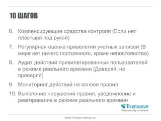 ©2016 Trustwave Holdings, Inc.
10 ШАГОВ
6. Компенсирующие средства контроля (Если нет
пластыря под рукой)
7. Регулярная оценка привелегий учетных записей (В
мире нет ничего постоянного, кроме непостоянства)
8. Аудит действий привилегированных пользователей
в режиме реального времени (Доверяй, но
проверяй)
9. Мониторинг действий на основе правил
10. Выявление нарушений правил, уведомление и
реагирование в режиме реального времени
 