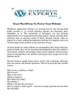          Trust WordPress To Power Your Website
WordPress empowered websites are growing day by day driving high
traffic   towards   it,   as   several   business   persons   are   becoming   more
dependent   on   it.   The   community   of   developers   are   also   growing
exponentially. It is encapsulating the huge public's utmost essential daily
activities   such   as  ordering   meals   of  choice   through   website   while   on
journey in a train, confirming ambulance facilities of a hospital, and so on
with the help of their mobiles or any electronic devices. 
As more people are using websites to accommodate their social activities,
personal needs, they too are becoming knowledgeable about the website's
work nature, hitherto encouraging small scale(or medium sized) business
owners to develop their own websites and acquire their unique role in this
Internet world. 
Several business people being novice to the web technology, obviously
pour out anxiety and familiar questions. The list of questions may include
such as
Why to own a website or a blog?,
How to own? ,
What is the cost?,
Whom to contact?,
How long will it take? ,
The outcome ?
Which is the best one and why?,
How to contact a field expert?....and more related questions haunts them
day and night. 
 